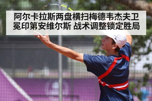 阿尔卡拉斯两盘横扫梅德韦杰夫卫冕印第安维尔斯 战术调整锁定胜局